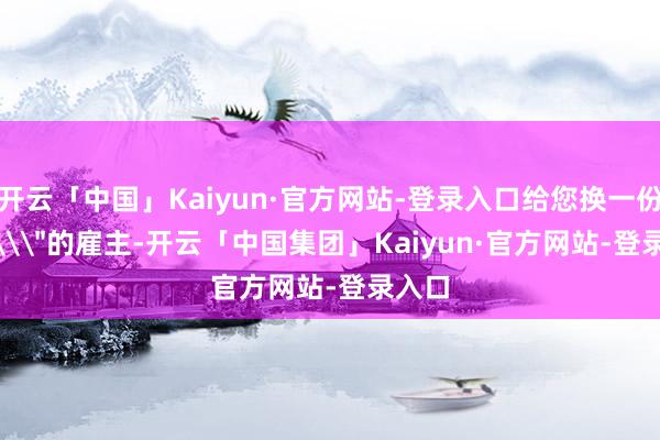 开云「中国」Kaiyun·官方网站-登录入口给您换一份\