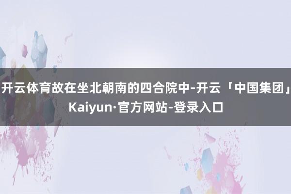 开云体育故在坐北朝南的四合院中-开云「中国集团」Kaiyun·官方网站-登录入口